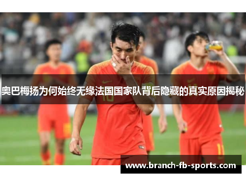 奥巴梅扬为何始终无缘法国国家队背后隐藏的真实原因揭秘