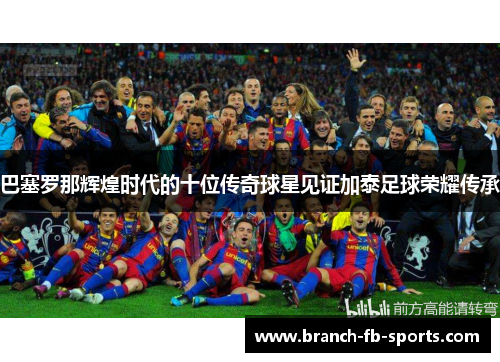 巴塞罗那辉煌时代的十位传奇球星见证加泰足球荣耀传承