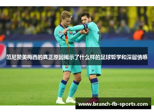 范尼赞美梅西的真正原因揭示了什么样的足球哲学和深层情感 范尼赞美梅西的真正原因揭示了什么样的足球哲学和深层情感