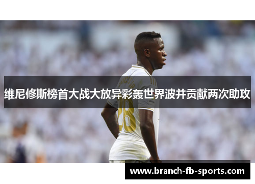 维尼修斯榜首大战大放异彩轰世界波并贡献两次助攻 维尼修斯榜首大战大放异彩轰世界波并贡献两次助攻