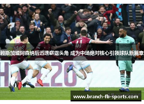 赖斯加盟阿森纳后迅速崭露头角 成为中场绝对核心引领球队新篇章