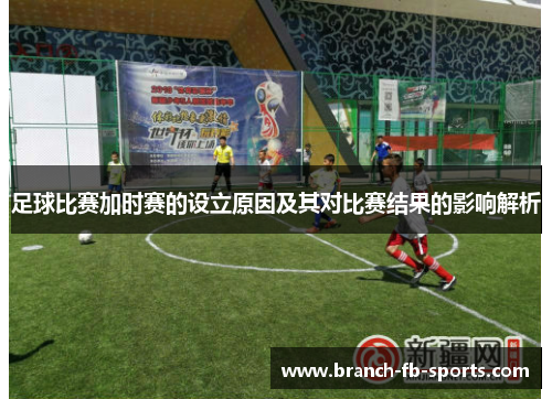 足球比赛加时赛的设立原因及其对比赛结果的影响解析 足球比赛加时赛的设立原因及其对比赛结果的影响解析