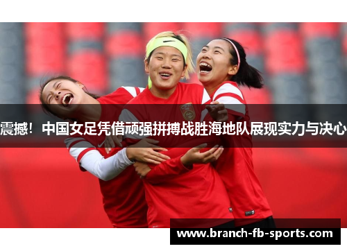 震撼!中国女足凭借顽强拼搏战胜海地队展现实力与决心 震撼!中国女足凭借顽强拼搏战胜海地队展现实力与决心